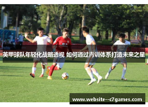 英甲球队年轻化战略透视 如何通过青训体系打造未来之星